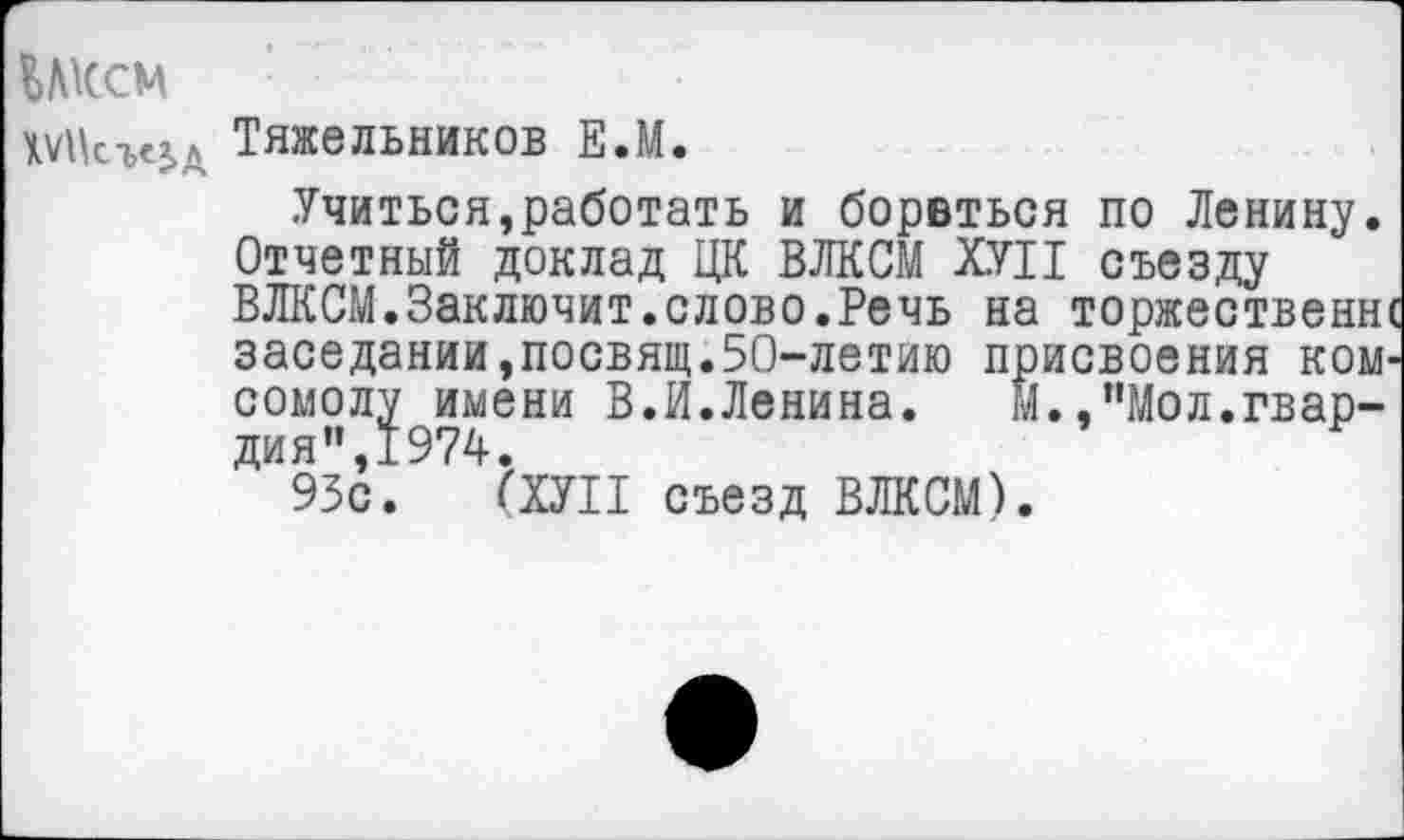 ﻿ВЛКСМ
Тяжельников Е.М.
Учиться,работать и борвться по Ленину. Отчетный доклад ЦК ВЛКСМ ХУП съезду ВЛКСМ.Заключит.слово.Речь на торжественн заседании,посвящ.50-летию присвоения ком сомолу имени В.И.Ленина.	М.,пМол.гвар-
дия",1974.
93с. (ХУП съезд ВЛКСМ).